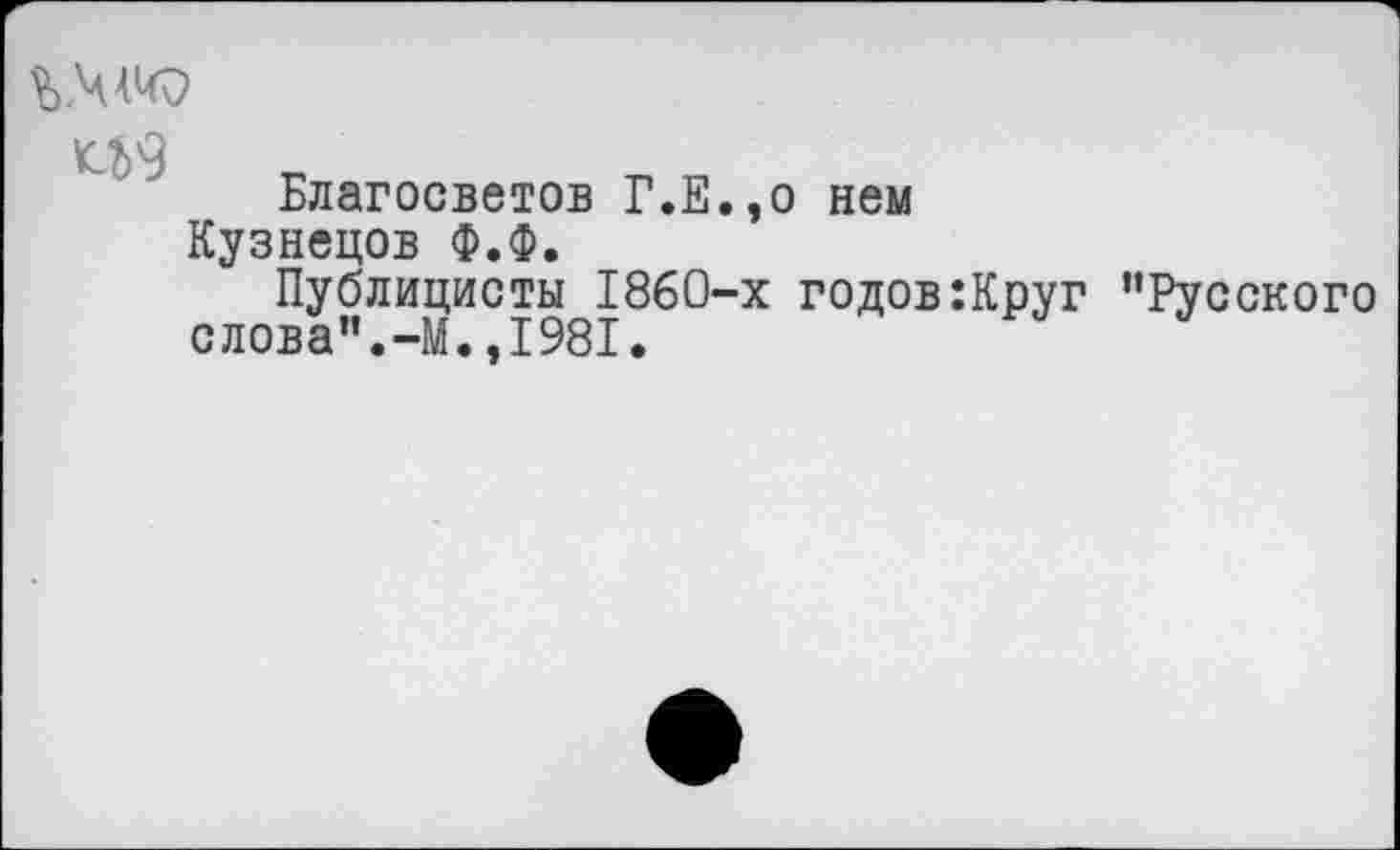 ﻿^9
Благосветов Г.Е.,о нем Кузнецов Ф.Ф.
Публицисты 1860-х годов:Круг ’’Русского слова".-М.,1981.